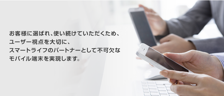 お客様に選ばれ、使い続けていただくため、ユーザー視点を大切に、スマートライフのパートナーとして不可欠なモバイル端末を実現します。