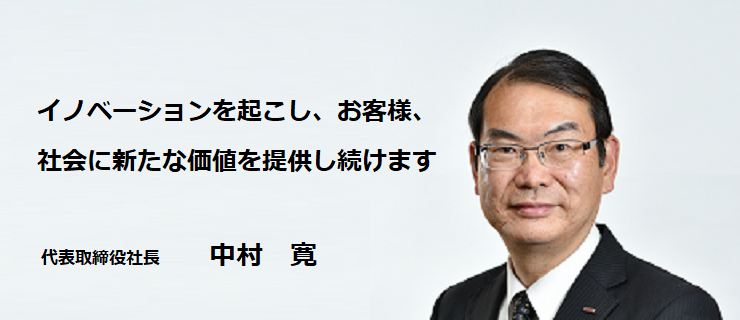 イノベーションを起こし、お客様、社会に新たな価値を提供し続けます 代表取締役社長 中村寛