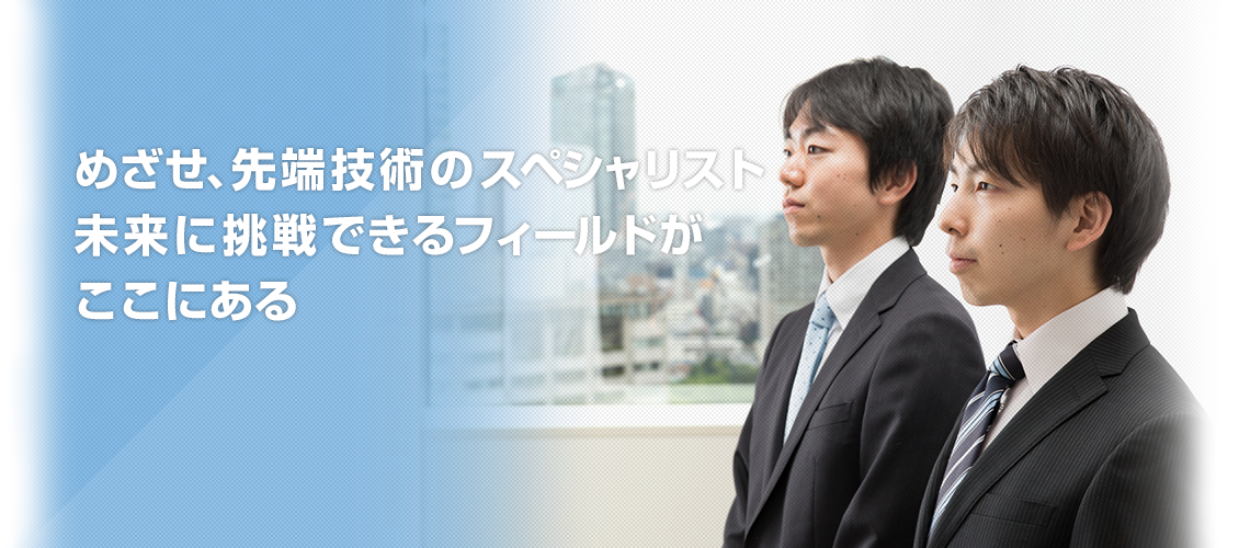 めざせ、先端技術のスペシャリスト 未来に挑戦できるフィールドが ここにある